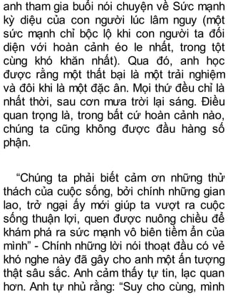 anh tham gia buổi nói chuyện về Sức mạnh
kỳ diệu của con người lúc lâm nguy (một
sức mạnh chỉ bộc lộ khi con người ta đối
diện với hoàn cảnh éo le nhất, trong tột
cùng khó khăn nhất). Qua đó, anh học
được rằng một thất bại là một trải nghiệm
và đôi khi là một đặc ân. Mọi thứ đều chỉ là
nhất thời, sau cơn mưa trời lại sáng. Điều
quan trọng là, trong bất cứ hoàn cảnh nào,
chúng ta cũng không được đầu hàng số
phận.
“Chúng ta phải biết cảm ơn những thử
thách của cuộc sống, bởi chính những gian
lao, trở ngại ấy mới giúp ta vượt ra cuộc
sống thuận lợi, quen được nuông chiều để
khám phá ra sức mạnh vô biên tiềm ẩn của
mình” - Chính những lời nói thoạt đầu có vẻ
khó nghe này đã gây cho anh một ấn tượng
thật sâu sắc. Anh cảm thấy tự tin, lạc quan
hơn. Anh tự nhủ rằng: “Suy cho cùng, mình
 