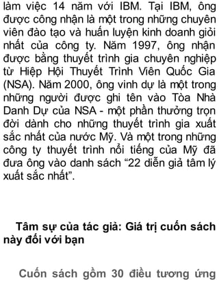 làm việc 14 năm với IBM. Tại IBM, ông
được công nhận là một trong những chuyên
viên đào tạo và huấn luyện kinh doanh giỏi
nhất của công ty. Năm 1997, ông nhận
được bằng thuyết trình gia chuyên nghiệp
từ Hiệp Hội Thuyết Trình Viên Quốc Gia
(NSA). Năm 2000, ông vinh dự là một trong
những người được ghi tên vào Tòa Nhà
Danh Dự của NSA - một phần thưởng trọn
đời dành cho những thuyết trình gia xuất
sắc nhất của nước Mỹ. Và một trong những
công ty thuyết trình nổi tiếng của Mỹ đã
đưa ông vào danh sách “22 diễn giả tâm lý
xuất sắc nhất”.
Tâm sự của tác giả: Giá trị cuốn sách
này đối với bạn
Cuốn sách gồm 30 điều tương ứng
 