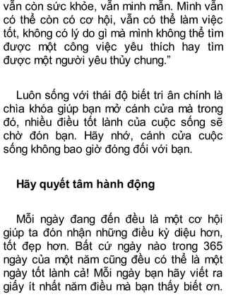 vẫn còn sức khỏe, vẫn minh mẫn. Mình vẫn
có thể còn có cơ hội, vẫn có thể làm việc
tốt, không có lý do gì mà mình không thể tìm
được một công việc yêu thích hay tìm
được một người yêu thủy chung.”
Luôn sống với thái độ biết tri ân chính là
chìa khóa giúp bạn mở cánh cửa mà trong
đó, nhiều điều tốt lành của cuộc sống sẽ
chờ đón bạn. Hãy nhớ, cánh cửa cuộc
sống không bao giờ đóng đối với bạn.
Hãy quyết tâm hành động
Mỗi ngày đang đến đều là một cơ hội
giúp ta đón nhận những điều kỳ diệu hơn,
tốt đẹp hơn. Bất cứ ngày nào trong 365
ngày của một năm cũng đều có thể là một
ngày tốt lành cả! Mỗi ngày bạn hãy viết ra
giấy ít nhất năm điều mà bạn thấy biết ơn.
 
