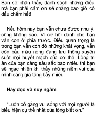 Bạn sẽ nhận thấy, danh sách những điều
mà bạn phải cảm ơn sẽ chẳng bao giờ có
dấu chấm hết!
Nếu hôm nay bạn vẫn chưa được như ý,
cũng không sao. Vì cơ hội dành cho bạn
vẫn còn ở phía trước. Điều quan trọng là
trong bạn vẫn còn đó những khát vọng, vẫn
còn bầu máu nóng đang lưu thông xuyên
suốt mọi huyết mạch của cơ thể. Lòng tri
ân của bạn càng sâu sắc bao nhiêu thì bạn
sẽ ngạc nhiên khi thấy những niềm vui của
mình càng gia tăng bấy nhiêu.
Hãy đọc và suy ngẫm
“Luôn cố gắng vui sống với mọi người là
biểu hiện cụ thể nhất của lòng biết ơn.”
 