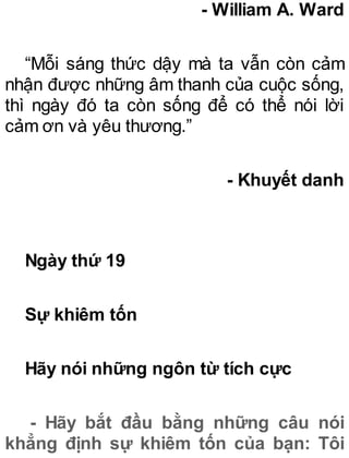 - William A. Ward
“Mỗi sáng thức dậy mà ta vẫn còn cảm
nhận được những âm thanh của cuộc sống,
thì ngày đó ta còn sống để có thể nói lời
cảm ơn và yêu thương.”
- Khuyết danh
Ngày thứ 19
Sự khiêm tốn
Hãy nói những ngôn từ tích cực
- Hãy bắt đầu bằng những câu nói
khẳng định sự khiêm tốn của bạn: Tôi
 