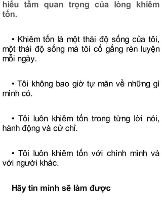 hiểu tầm quan trọng của lòng khiêm
tốn.
• Khiêm tốn là một thái độ sống của tôi,
một thái độ sống mà tôi cố gắng rèn luyện
mỗi ngày.
• Tôi không bao giờ tự mãn về những gì
mình có.
• Tôi luôn khiêm tốn trong từng lời nói,
hành động và cử chỉ.
• Tôi luôn khiêm tốn với chính mình và
với người khác.
Hãy tin mình sẽ làm được
 