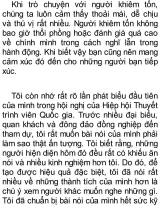 Khi trò chuyện với người khiêm tốn,
chúng ta luôn cảm thấy thoải mái, dễ chịu
và thú vị rất nhiều. Người khiêm tốn không
bao giờ thổi phồng hoặc đánh giá quá cao
về chính mình trong cách nghĩ lẫn trong
hành động. Khi biết vậy bạn cũng nên mang
cảm xúc đó đến cho những người bạn tiếp
xúc.
Tôi còn nhớ rất rõ lần phát biểu đầu tiên
của mình trong hội nghị của Hiệp hội Thuyết
trình viên Quốc gia. Trước nhiều đại biểu,
quan khách và đông đảo đồng nghiệp đến
tham dự, tôi rất muốn bài nói của mình phải
làm sao thật ấn tượng. Tôi biết rằng, những
người hiện diện hôm đó đều rất có khiếu ăn
nói và nhiều kinh nghiệm hơn tôi. Do đó, để
tạo được hiệu quả đặc biệt, tôi đã nói rất
nhiều về những thành tích của mình hơn là
chú ý xem người khác muốn nghe những gì.
Tôi đã chuẩn bị bài nói của mình hết sức kỹ
 