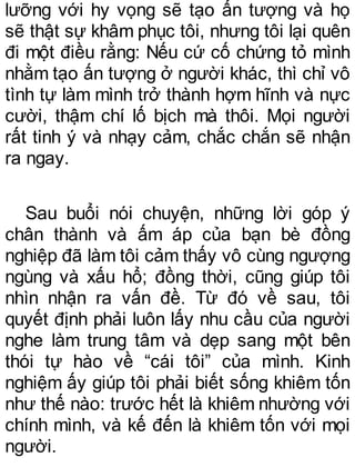 lưỡng với hy vọng sẽ tạo ấn tượng và họ
sẽ thật sự khâm phục tôi, nhưng tôi lại quên
đi một điều rằng: Nếu cứ cố chứng tỏ mình
nhằm tạo ấn tượng ở người khác, thì chỉ vô
tình tự làm mình trở thành hợm hĩnh và nực
cười, thậm chí lố bịch mà thôi. Mọi người
rất tinh ý và nhạy cảm, chắc chắn sẽ nhận
ra ngay.
Sau buổi nói chuyện, những lời góp ý
chân thành và ấm áp của bạn bè đồng
nghiệp đã làm tôi cảm thấy vô cùng ngượng
ngùng và xấu hổ; đồng thời, cũng giúp tôi
nhìn nhận ra vấn đề. Từ đó về sau, tôi
quyết định phải luôn lấy nhu cầu của người
nghe làm trung tâm và dẹp sang một bên
thói tự hào về “cái tôi” của mình. Kinh
nghiệm ấy giúp tôi phải biết sống khiêm tốn
như thế nào: trước hết là khiêm nhường với
chính mình, và kế đến là khiêm tốn với mọi
người.
 