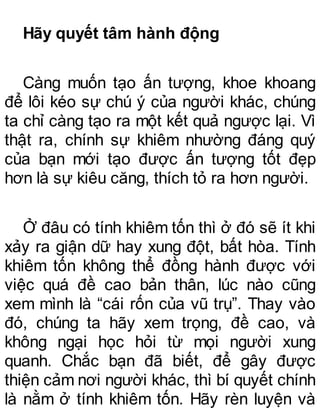 Hãy quyết tâm hành động
Càng muốn tạo ấn tượng, khoe khoang
để lôi kéo sự chú ý của người khác, chúng
ta chỉ càng tạo ra một kết quả ngược lại. Vì
thật ra, chính sự khiêm nhường đáng quý
của bạn mới tạo được ấn tượng tốt đẹp
hơn là sự kiêu căng, thích tỏ ra hơn người.
Ở đâu có tính khiêm tốn thì ở đó sẽ ít khi
xảy ra giận dữ hay xung đột, bất hòa. Tính
khiêm tốn không thể đồng hành được với
việc quá đề cao bản thân, lúc nào cũng
xem mình là “cái rốn của vũ trụ”. Thay vào
đó, chúng ta hãy xem trọng, đề cao, và
không ngại học hỏi từ mọi người xung
quanh. Chắc bạn đã biết, để gây được
thiện cảm nơi người khác, thì bí quyết chính
là nằm ở tính khiêm tốn. Hãy rèn luyện và
 