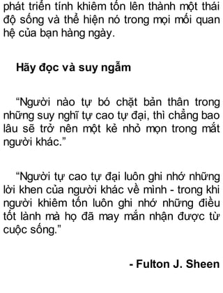 phát triển tính khiêm tốn lên thành một thái
độ sống và thể hiện nó trong mọi mối quan
hệ của bạn hàng ngày.
Hãy đọc và suy ngẫm
“Người nào tự bó chặt bản thân trong
những suy nghĩ tự cao tự đại, thì chẳng bao
lâu sẽ trở nên một kẻ nhỏ mọn trong mắt
người khác.”
“Người tự cao tự đại luôn ghi nhớ những
lời khen của người khác về mình - trong khi
người khiêm tốn luôn ghi nhớ những điều
tốt lành mà họ đã may mắn nhận được từ
cuộc sống.”
- Fulton J. Sheen
 