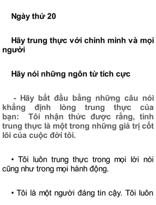 Ngày thứ 20
Hãy trung thực với chính mình và mọi
người
Hãy nói những ngôn từ tích cực
- Hãy bắt đầu bằng những câu nói
khẳng định lòng trung thực của
bạn: Tôi nhận thức được rằng, tính
trung thực là một trong những giá trị cốt
lõi của cuộc đời tôi.
• Tôi luôn trung thực trong mọi lời nói
cũng như trong mọi hành động.
• Tôi là một người đáng tin cậy. Tôi luôn
 