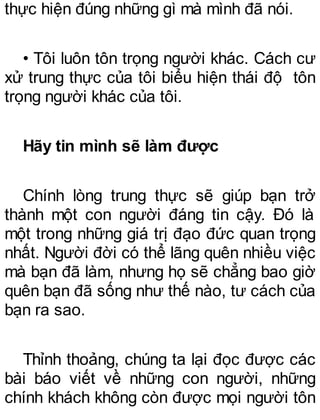 thực hiện đúng những gì mà mình đã nói.
• Tôi luôn tôn trọng người khác. Cách cư
xử trung thực của tôi biểu hiện thái độ tôn
trọng người khác của tôi.
Hãy tin mình sẽ làm được
Chính lòng trung thực sẽ giúp bạn trở
thành một con người đáng tin cậy. Đó là
một trong những giá trị đạo đức quan trọng
nhất. Người đời có thể lãng quên nhiều việc
mà bạn đã làm, nhưng họ sẽ chẳng bao giờ
quên bạn đã sống như thế nào, tư cách của
bạn ra sao.
Thỉnh thoảng, chúng ta lại đọc được các
bài báo viết về những con người, những
chính khách không còn được mọi người tôn
 