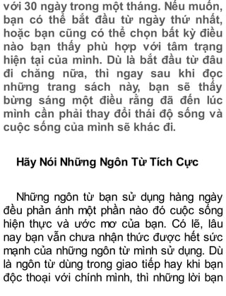 với 30 ngày trong một tháng. Nếu muốn,
bạn có thể bắt đầu từ ngày thứ nhất,
hoặc bạn cũng có thể chọn bất kỳ điều
nào bạn thấy phù hợp với tâm trạng
hiện tại của mình. Dù là bắt đầu từ đâu
đi chăng nữa, thì ngay sau khi đọc
những trang sách này, bạn sẽ thấy
bừng sáng một điều rằng đã đến lúc
mình cần phải thay đổi thái độ sống và
cuộc sống của mình sẽ khác đi.
Hãy Nói Những Ngôn Từ Tích Cực
Những ngôn từ bạn sử dụng hàng ngày
đều phản ánh một phần nào đó cuộc sống
hiện thực và ước mơ của bạn. Có lẽ, lâu
nay bạn vẫn chưa nhận thức được hết sức
mạnh của những ngôn từ mình sử dụng. Dù
là ngôn từ dùng trong giao tiếp hay khi bạn
độc thoại với chính mình, thì những lời bạn
 