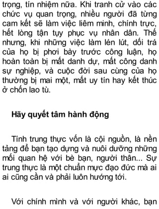 trọng, tín nhiệm nữa. Khi tranh cử vào các
chức vụ quan trọng, nhiều người đã từng
cam kết sẽ làm việc liêm minh, chính trực,
hết lòng tận tụy phục vụ nhân dân. Thế
nhưng, khi những việc làm lén lút, dối trá
của họ bị phơi bày trước công luận, họ
hoàn toàn bị mất danh dự, mất công danh
sự nghiệp, và cuộc đời sau cùng của họ
thường bị mai một, mất uy tín hay kết thúc
ở chốn lao tù.
Hãy quyết tâm hành động
Tính trung thực vốn là cội nguồn, là nền
tảng để bạn tạo dựng và nuôi dưỡng những
mối quan hệ với bè bạn, người thân... Sự
trung thực là một chuẩn mực đạo đức mà ai
ai cũng cần và phải luôn hướng tới.
Với chính mình và với người khác, bạn
 