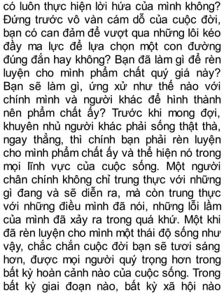 có luôn thực hiện lời hứa của mình không?
Đứng trước vô vàn cám dỗ của cuộc đời,
bạn có can đảm để vượt qua những lôi kéo
đầy ma lực để lựa chọn một con đường
đúng đắn hay không? Bạn đã làm gì để rèn
luyện cho mình phẩm chất quý giá này?
Bạn sẽ làm gì, ứng xử như thế nào với
chính mình và người khác để hình thành
nên phẩm chất ấy? Trước khi mong đợi,
khuyên nhủ người khác phải sống thật thà,
ngay thẳng, thì chính bạn phải rèn luyện
cho mình phẩm chất ấy và thể hiện nó trong
mọi lĩnh vực của cuộc sống. Một người
chân chính không chỉ trung thực với những
gì đang và sẽ diễn ra, mà còn trung thực
với những điều mình đã nói, những lỗi lầm
của mình đã xảy ra trong quá khứ. Một khi
đã rèn luyện cho mình một thái độ sống như
vậy, chắc chắn cuộc đời bạn sẽ tươi sáng
hơn, được mọi người quý trọng hơn trong
bất kỳ hoàn cảnh nào của cuộc sống. Trong
bất kỳ giai đoạn nào, bất kỳ xã hội nào
 