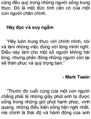 cũng đều quý trọng những người sống trung
thực. Đó là một đức tính cần có của một
con người chân chính.
Hãy đọc và suy ngẫm
“Hãy luôn trung thực với chính mình, nói
và làm những việc đúng với lòng mình nghĩ.
Điều này làm cho một số người không hài
lòng, nhưng phần đông những người còn lại
sẽ thán phục và quý trọng bạn.”
- Mark Twain
“Thước đo cuối cùng của một con người
chẳng phải là những giây phút anh ta được
sống trong những giờ phút hạnh phúc, vinh
quang, những điều kiện sống tiện nghi nhất,
mà chính là thái độ và hành động của anh
 
