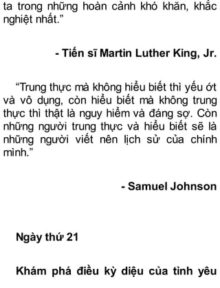 ta trong những hoàn cảnh khó khăn, khắc
nghiệt nhất.”
- Tiến sĩ Martin Luther King, Jr.
“Trung thực mà không hiểu biết thì yếu ớt
và vô dụng, còn hiểu biết mà không trung
thực thì thật là nguy hiểm và đáng sợ. Còn
những người trung thực và hiểu biết sẽ là
những người viết nên lịch sử của chính
mình.”
- Samuel Johnson
Ngày thứ 21
Khám phá điều kỳ diệu của tình yêu
 