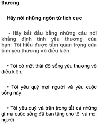 thương
Hãy nói những ngôn từ tích cực
- Hãy bắt đầu bằng những câu nói
khẳng định tình yêu thương của
bạn: Tôi hiểu được tầm quan trọng của
tình yêu thương vô điều kiện.
• Tôi có một thái độ sống yêu thương vô
điều kiện.
• Tôi yêu quý mọi người và yêu cuộc
sống này.
• Tôi yêu quý và trân trọng tất cả những
gì mà cuộc sống đã ban tặng cho tôi và mọi
người.
 