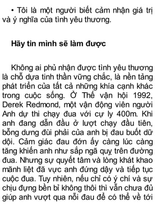 • Tôi là một người biết cảm nhận giá trị
và ý nghĩa của tình yêu thương.
Hãy tin mình sẽ làm được
Không ai phủ nhận được tình yêu thương
là chỗ dựa tinh thần vững chắc, là nền tảng
phát triển của tất cả những khía cạnh khác
trong cuộc sống. Ở Thế vận hội 1992,
Derek Redmond, một vận động viên người
Anh dự thi chạy đua với cự ly 400m. Khi
anh đang dẫn đầu ở lượt chạy đầu tiên,
bỗng dưng đùi phải của anh bị đau buốt dữ
dội. Cảm giác đau đớn ấy càng lúc càng
tăng khiến anh như sắp ngã quỵ trên đường
đua. Nhưng sự quyết tâm và lòng khát khao
mãnh liệt đã vực anh đứng dậy và tiếp tục
cuộc đua. Tuy nhiên, nếu chỉ có ý chí và sự
chịu đựng bền bỉ không thôi thì vẫn chưa đủ
giúp anh vượt qua nỗi đau để có thể về tới
 