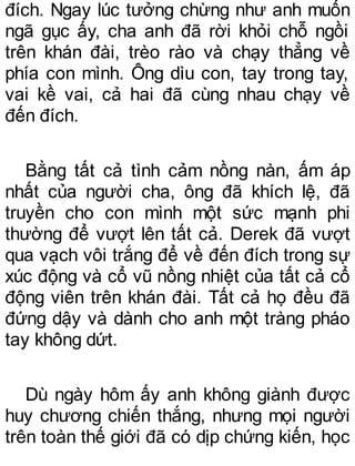 đích. Ngay lúc tưởng chừng như anh muốn
ngã gục ấy, cha anh đã rời khỏi chỗ ngồi
trên khán đài, trèo rào và chạy thẳng về
phía con mình. Ông dìu con, tay trong tay,
vai kề vai, cả hai đã cùng nhau chạy về
đến đích.
Bằng tất cả tình cảm nồng nàn, ấm áp
nhất của người cha, ông đã khích lệ, đã
truyền cho con mình một sức mạnh phi
thường để vượt lên tất cả. Derek đã vượt
qua vạch vôi trắng để về đến đích trong sự
xúc động và cổ vũ nồng nhiệt của tất cả cổ
động viên trên khán đài. Tất cả họ đều đã
đứng dậy và dành cho anh một tràng pháo
tay không dứt.
Dù ngày hôm ấy anh không giành được
huy chương chiến thắng, nhưng mọi người
trên toàn thế giới đã có dịp chứng kiến, học
 