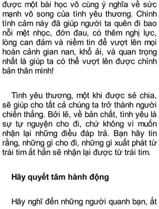 được một bài học vô cùng ý nghĩa về sức
mạnh vô song của tình yêu thương. Chính
tình cảm này đã giúp người ta quên đi bao
nỗi mệt nhọc, đớn đau, có thêm nghị lực,
lòng can đảm và niềm tin để vượt lên mọi
hoàn cảnh gian nan, khổ ải, và quan trọng
nhất là giúp ta có thể vượt lên được chính
bản thân mình!
Tình yêu thương, một khi được sẻ chia,
sẽ giúp cho tất cả chúng ta trở thành người
chiến thắng. Bởi lẽ, về bản chất, tình yêu là
sự tự nguyện cho đi, chứ không vì muốn
nhận lại những điều đáp trả. Bạn hãy tin
rằng, những gì cho đi, những gì xuất phát từ
trái tim ắt hẳn sẽ nhận lại được từ trái tim.
Hãy quyết tâm hành động
Hãy nghĩ đến những người quanh bạn, ắt
 