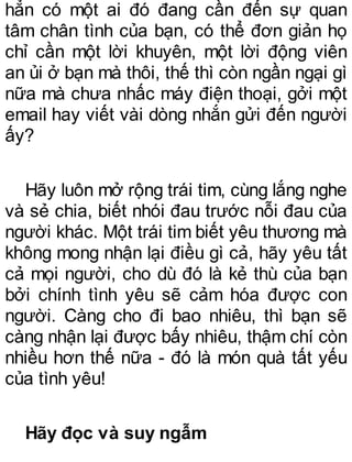 hẳn có một ai đó đang cần đến sự quan
tâm chân tình của bạn, có thể đơn giản họ
chỉ cần một lời khuyên, một lời động viên
an ủi ở bạn mà thôi, thế thì còn ngần ngại gì
nữa mà chưa nhấc máy điện thoại, gởi một
email hay viết vài dòng nhắn gửi đến người
ấy?
Hãy luôn mở rộng trái tim, cùng lắng nghe
và sẻ chia, biết nhói đau trước nỗi đau của
người khác. Một trái tim biết yêu thương mà
không mong nhận lại điều gì cả, hãy yêu tất
cả mọi người, cho dù đó là kẻ thù của bạn
bởi chính tình yêu sẽ cảm hóa được con
người. Càng cho đi bao nhiêu, thì bạn sẽ
càng nhận lại được bấy nhiêu, thậm chí còn
nhiều hơn thế nữa - đó là món quà tất yếu
của tình yêu!
Hãy đọc và suy ngẫm
 