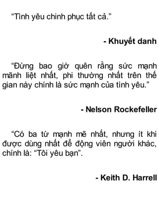 “Tình yêu chinh phục tất cả.”
- Khuyết danh
“Đừng bao giờ quên rằng sức mạnh
mãnh liệt nhất, phi thường nhất trên thế
gian này chính là sức mạnh của tình yêu.”
- Nelson Rockefeller
“Có ba từ mạnh mẽ nhất, nhưng ít khi
được dùng nhất để động viên người khác,
chính là: “Tôi yêu bạn”.
- Keith D. Harrell
 