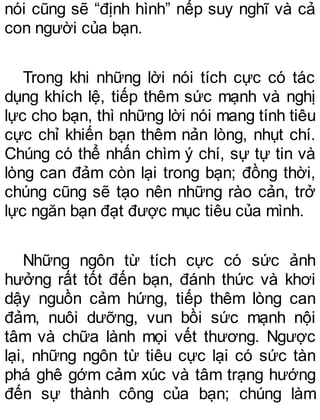 nói cũng sẽ “định hình” nếp suy nghĩ và cả
con người của bạn.
Trong khi những lời nói tích cực có tác
dụng khích lệ, tiếp thêm sức mạnh và nghị
lực cho bạn, thì những lời nói mang tính tiêu
cực chỉ khiến bạn thêm nản lòng, nhụt chí.
Chúng có thể nhấn chìm ý chí, sự tự tin và
lòng can đảm còn lại trong bạn; đồng thời,
chúng cũng sẽ tạo nên những rào cản, trở
lực ngăn bạn đạt được mục tiêu của mình.
Những ngôn từ tích cực có sức ảnh
hưởng rất tốt đến bạn, đánh thức và khơi
dậy nguồn cảm hứng, tiếp thêm lòng can
đảm, nuôi dưỡng, vun bồi sức mạnh nội
tâm và chữa lành mọi vết thương. Ngược
lại, những ngôn từ tiêu cực lại có sức tàn
phá ghê gớm cảm xúc và tâm trạng hướng
đến sự thành công của bạn; chúng làm
 