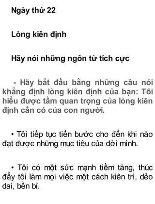 Ngày thứ 22
Lòng kiên định
Hãy nói những ngôn từ tích cực
- Hãy bắt đầu bằng những câu nói
khẳng định lòng kiên định của bạn: Tôi
hiểu được tầm quan trọng của lòng kiên
định cần có của con người.
• Tôi tiếp tục tiến bước cho đến khi nào
đạt được những mục tiêu của đời mình.
• Tôi có một sức mạnh tiềm tàng, thúc
đẩy tôi làm mọi việc một cách kiên trì, dẻo
dai, bền bỉ.
 