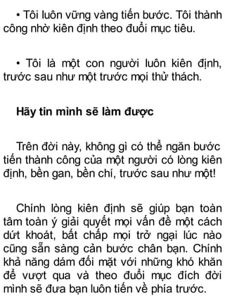 • Tôi luôn vững vàng tiến bước. Tôi thành
công nhờ kiên định theo đuổi mục tiêu.
• Tôi là một con người luôn kiên định,
trước sau như một trước mọi thử thách.
Hãy tin mình sẽ làm được
Trên đời này, không gì có thể ngăn bước
tiến thành công của một người có lòng kiên
định, bền gan, bền chí, trước sau như một!
Chính lòng kiên định sẽ giúp bạn toàn
tâm toàn ý giải quyết mọi vấn đề một cách
dứt khoát, bất chấp mọi trở ngại lúc nào
cũng sẵn sàng cản bước chân bạn. Chính
khả năng dám đối mặt với những khó khăn
để vượt qua và theo đuổi mục đích đời
mình sẽ đưa bạn luôn tiến về phía trước.
 