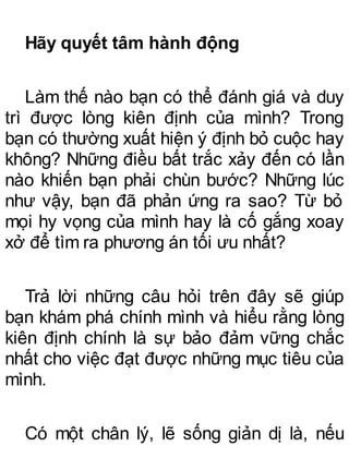 Hãy quyết tâm hành động
Làm thế nào bạn có thể đánh giá và duy
trì được lòng kiên định của mình? Trong
bạn có thường xuất hiện ý định bỏ cuộc hay
không? Những điều bất trắc xảy đến có lần
nào khiến bạn phải chùn bước? Những lúc
như vậy, bạn đã phản ứng ra sao? Từ bỏ
mọi hy vọng của mình hay là cố gắng xoay
xở để tìm ra phương án tối ưu nhất?
Trả lời những câu hỏi trên đây sẽ giúp
bạn khám phá chính mình và hiểu rằng lòng
kiên định chính là sự bảo đảm vững chắc
nhất cho việc đạt được những mục tiêu của
mình.
Có một chân lý, lẽ sống giản dị là, nếu
 