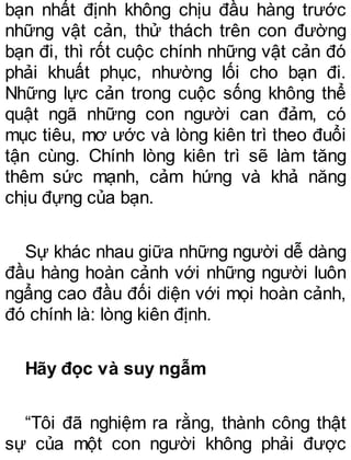 bạn nhất định không chịu đầu hàng trước
những vật cản, thử thách trên con đường
bạn đi, thì rốt cuộc chính những vật cản đó
phải khuất phục, nhường lối cho bạn đi.
Những lực cản trong cuộc sống không thể
quật ngã những con người can đảm, có
mục tiêu, mơ ước và lòng kiên trì theo đuổi
tận cùng. Chính lòng kiên trì sẽ làm tăng
thêm sức mạnh, cảm hứng và khả năng
chịu đựng của bạn.
Sự khác nhau giữa những người dễ dàng
đầu hàng hoàn cảnh với những người luôn
ngẩng cao đầu đối diện với mọi hoàn cảnh,
đó chính là: lòng kiên định.
Hãy đọc và suy ngẫm
“Tôi đã nghiệm ra rằng, thành công thật
sự của một con người không phải được
 