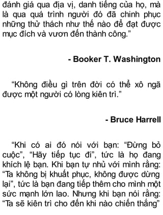 đánh giá qua địa vị, danh tiếng của họ, mà
là qua quá trình người đó đã chinh phục
những thử thách như thế nào để đạt được
mục đích và vươn đến thành công.”
- Booker T. Washington
“Không điều gì trên đời có thể xô ngã
được một người có lòng kiên trì.”
- Bruce Harrell
“Khi có ai đó nói với bạn: “Đừng bỏ
cuộc”, “Hãy tiếp tục đi”, tức là họ đang
khích lệ bạn. Khi bạn tự nhủ với mình rằng:
“Ta không bị khuất phục, không được dừng
lại”, tức là bạn đang tiếp thêm cho mình một
sức mạnh lớn lao. Nhưng khi bạn nói rằng:
“Ta sẽ kiên trì cho đến khi nào chiến thắng”
 