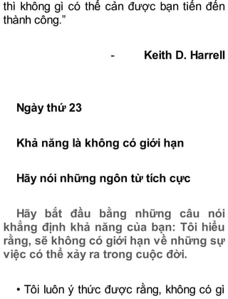 thì không gì có thể cản được bạn tiến đến
thành công.”
- Keith D. Harrell
Ngày thứ 23
Khả năng là không có giới hạn
Hãy nói những ngôn từ tích cực
Hãy bắt đầu bằng những câu nói
khẳng định khả năng của bạn: Tôi hiểu
rằng, sẽ không có giới hạn về những sự
việc có thể xảy ra trong cuộc đời.
• Tôi luôn ý thức được rằng, không có gì
 