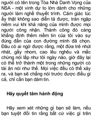 người có tên trong Tòa Nhà Danh Vọng của
NSA - một vinh dự to lớn dành cho những
người làm nghề thuyết trình. Cảm giác lúc
ấy thật không sao diễn tả được, tràn ngập
niềm vui khi khả năng của mình được mọi
người công nhận. Thành công đó càng
khẳng định thêm niềm tin của tôi vào sự
đúng đắn của con đường mình đã chọn.
Đâu có ai ngờ được rằng, một đứa trẻ nhút
nhát, gầy nhom, cao lêu nghêu và mắc
chứng nói lắp như tôi ngày nào, giờ đây lại
có thể trở thành một trong những người có
tài ăn nói như thế. Mọi việc đều có thể xảy
ra, và bạn sẽ chẳng nói trước được điều gì
cả, chỉ cần bạn dám tin.
Hãy quyết tâm hành động
Hãy xem xét những gì bạn sẽ làm, nếu
bạn tuyệt đối tin rằng bất cứ việc gì trên
 