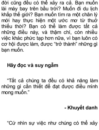 đời cũng đều có thể xảy ra cả. Bạn muốn
lái máy bay trên bầu trời? Muốn đi du lịch
khắp thế giới? Bạn muốn tìm ra một chân lý
mới hay thực hiện một ước mơ từ thuở
thiếu thời? Bạn có thể làm được tất cả
những điều này, và thậm chí, còn nhiều
việc khác phức tạp hơn nữa, vì bạn luôn có
cơ hội được làm, được “trở thành” những gì
bạn muốn.
Hãy đọc và suy ngẫm
“Tất cả chúng ta đều có khả năng làm
những gì cần thiết để đạt được điều mình
mong muốn.”
- Khuyết danh
“Cứ nhìn sự việc như chúng có thể xảy
 