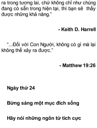 ra trong tương lai, chứ không chỉ như chúng
đang có sẵn trong hiện tại, thì bạn sẽ thấy
được những khả năng.”
- Keith D. Harrell
“...Đối với Con Người, không có gì mà lại
không thể xảy ra được.”
- Matthew 19:26
Ngày thứ 24
Bừng sáng một mục đích sống
Hãy nói những ngôn từ tích cực
 