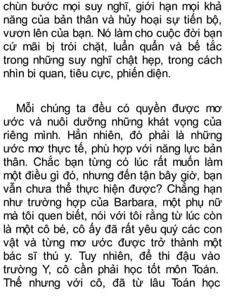 chùn bước mọi suy nghĩ, giới hạn mọi khả
năng của bản thân và hủy hoại sự tiến bộ,
vươn lên của bạn. Nó làm cho cuộc đời bạn
cứ mãi bị trói chặt, luẩn quẩn và bế tắc
trong những suy nghĩ chật hẹp, trong cách
nhìn bi quan, tiêu cực, phiến diện.
Mỗi chúng ta đều có quyền được mơ
ước và nuôi dưỡng những khát vọng của
riêng mình. Hẳn nhiên, đó phải là những
ước mơ thực tế, phù hợp với năng lực bản
thân. Chắc bạn từng có lúc rất muốn làm
một điều gì đó, nhưng đến tận bây giờ, bạn
vẫn chưa thể thực hiện được? Chẳng hạn
như trường hợp của Barbara, một phụ nữ
mà tôi quen biết, nói với tôi rằng từ lúc còn
là một cô bé, cô ấy đã rất yêu quý các con
vật và từng mơ ước được trở thành một
bác sĩ thú y. Tuy nhiên, để thi đậu vào
trường Y, cô cần phải học tốt môn Toán.
Thế nhưng với cô, đã từ lâu Toán học
 