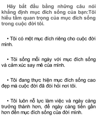 Hãy bắt đầu bằng những câu nói
khẳng định mục đích sống của bạn:Tôi
hiểu tầm quan trọng của mục đích sống
trong cuộc đời tôi.
• Tôi có một mục đích riêng cho cuộc đời
mình.
• Tôi sống mỗi ngày với mục đích sống
và cảm xúc say mê của mình.
• Tôi đang thực hiện mục đích sống cao
đẹp mà cuộc đời đã đòi hỏi nơi tôi.
• Tôi luôn nỗ lực làm việc và ngày càng
trưởng thành hơn, để ngày càng tiến gần
hơn đến mục đích sống của đời mình.
 