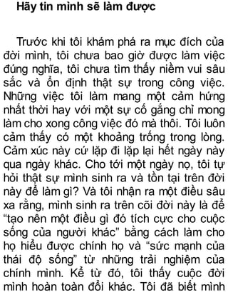 Hãy tin mình sẽ làm được
Trước khi tôi khám phá ra mục đích của
đời mình, tôi chưa bao giờ được làm việc
đúng nghĩa, tôi chưa tìm thấy niềm vui sâu
sắc và ổn định thật sự trong công việc.
Những việc tôi làm mang một cảm hứng
nhất thời hay với một sự cố gắng chỉ mong
làm cho xong công việc đó mà thôi. Tôi luôn
cảm thấy có một khoảng trống trong lòng.
Cảm xúc này cứ lặp đi lặp lại hết ngày này
qua ngày khác. Cho tới một ngày nọ, tôi tự
hỏi thật sự mình sinh ra và tồn tại trên đời
này để làm gì? Và tôi nhận ra một điều sâu
xa rằng, mình sinh ra trên cõi đời này là để
“tạo nên một điều gì đó tích cực cho cuộc
sống của người khác” bằng cách làm cho
họ hiểu được chính họ và “sức mạnh của
thái độ sống” từ những trải nghiệm của
chính mình. Kể từ đó, tôi thấy cuộc đời
mình hoàn toàn đổi khác. Tôi đã biết mình
 