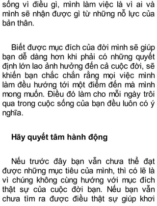 sống vì điều gì, mình làm việc là vì ai và
mình sẽ nhận được gì từ những nỗ lực của
bản thân.
Biết được mục đích của đời mình sẽ giúp
bạn dễ dàng hơn khi phải có những quyết
định lớn lao ảnh hưởng đến cả cuộc đời, sẽ
khiến bạn chắc chắn rằng mọi việc mình
làm đều hướng tới một điểm đến mà mình
mong muốn. Điều đó làm cho mỗi ngày trôi
qua trong cuộc sống của bạn đều luôn có ý
nghĩa.
Hãy quyết tâm hành động
Nếu trước đây bạn vẫn chưa thể đạt
được những mục tiêu của mình, thì có lẽ là
vì chúng không cùng hướng với mục đích
thật sự của cuộc đời bạn. Nếu bạn vẫn
chưa tìm ra được điều thật sự giúp khơi
 
