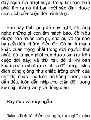 dậy ngọn lửa nhiệt huyết trong tim bạn, bạn
phải tìm ra nó thì bạn mới xác định được
mục đích của cuộc đời mình là gì.
Bạn hãy tĩnh lặng để suy nghĩ, để lắng
nghe những gì con tim mách bảo, để hiểu
được bạn muốn làm gì, cho ai, và tại sao
bạn cần làm những điều đó. Có hai khoảnh
khắc quan trọng nhất trong đời người: thứ
nhất, đó là giây phút bạn được sinh ra trên
cuộc đời này; và thứ hai, đó là khi bạn
khám phá mình được sinh ra để làm gì. Mục
đích cũng giống như chiếc trống chính của
một đội nhạc - nó luôn lên tiếng trước, luôn
dẫn đầu, luôn dẫn nhịp cho toàn đội, trong
sự nhịp nhàng, ăn ý và đồng điệu.
Hãy đọc và suy ngẫm
“Mục đích là điều mang lại ý nghĩa cho
 