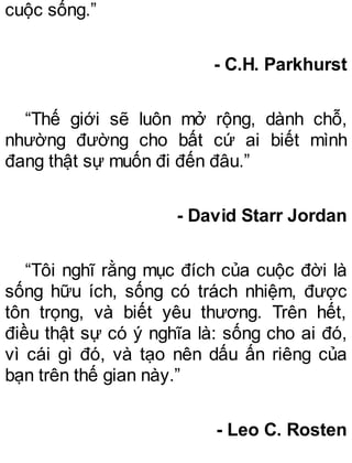 cuộc sống.”
- C.H. Parkhurst
“Thế giới sẽ luôn mở rộng, dành chỗ,
nhường đường cho bất cứ ai biết mình
đang thật sự muốn đi đến đâu.”
- David Starr Jordan
“Tôi nghĩ rằng mục đích của cuộc đời là
sống hữu ích, sống có trách nhiệm, được
tôn trọng, và biết yêu thương. Trên hết,
điều thật sự có ý nghĩa là: sống cho ai đó,
vì cái gì đó, và tạo nên dấu ấn riêng của
bạn trên thế gian này.”
- Leo C. Rosten
 