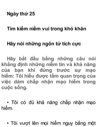 Ngày thứ 25
Tìm kiếm niềm vui trong khó khăn
Hãy nói những ngôn từ tích cực
Hãy bắt đầu bằng những câu nói
khẳng định những niềm tin và khả năng
của bạn khi đứng trước sự mạo
hiểm: Tôi hiểu được tầm quan trọng của
việc dám chấp nhận mạo hiểm trong
cuộc sống.
• Tôi có đủ khả năng chấp nhận mạo
hiểm.
• Tôi vượt lên mọi hiểm nguy bằng một
 