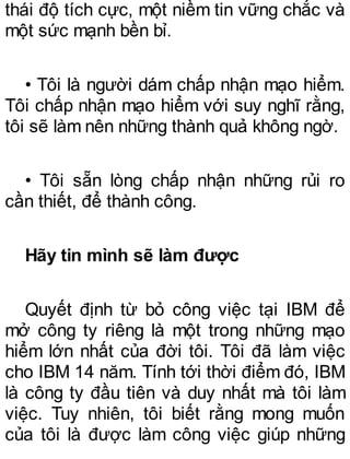 thái độ tích cực, một niềm tin vững chắc và
một sức mạnh bền bỉ.
• Tôi là người dám chấp nhận mạo hiểm.
Tôi chấp nhận mạo hiểm với suy nghĩ rằng,
tôi sẽ làm nên những thành quả không ngờ.
• Tôi sẵn lòng chấp nhận những rủi ro
cần thiết, để thành công.
Hãy tin mình sẽ làm được
Quyết định từ bỏ công việc tại IBM để
mở công ty riêng là một trong những mạo
hiểm lớn nhất của đời tôi. Tôi đã làm việc
cho IBM 14 năm. Tính tới thời điểm đó, IBM
là công ty đầu tiên và duy nhất mà tôi làm
việc. Tuy nhiên, tôi biết rằng mong muốn
của tôi là được làm công việc giúp những
 
