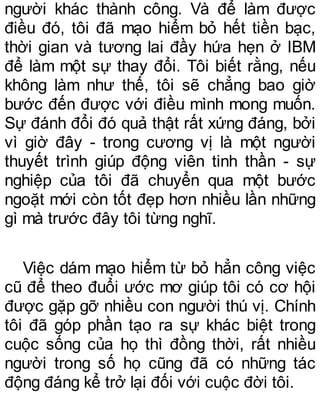 người khác thành công. Và để làm được
điều đó, tôi đã mạo hiểm bỏ hết tiền bạc,
thời gian và tương lai đầy hứa hẹn ở IBM
để làm một sự thay đổi. Tôi biết rằng, nếu
không làm như thế, tôi sẽ chẳng bao giờ
bước đến được với điều mình mong muốn.
Sự đánh đổi đó quả thật rất xứng đáng, bởi
vì giờ đây - trong cương vị là một người
thuyết trình giúp động viên tinh thần - sự
nghiệp của tôi đã chuyển qua một bước
ngoặt mới còn tốt đẹp hơn nhiều lần những
gì mà trước đây tôi từng nghĩ.
Việc dám mạo hiểm từ bỏ hẳn công việc
cũ để theo đuổi ước mơ giúp tôi có cơ hội
được gặp gỡ nhiều con người thú vị. Chính
tôi đã góp phần tạo ra sự khác biệt trong
cuộc sống của họ thì đồng thời, rất nhiều
người trong số họ cũng đã có những tác
động đáng kể trở lại đối với cuộc đời tôi.
 