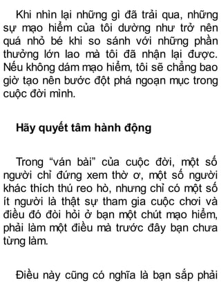 Khi nhìn lại những gì đã trải qua, những
sự mạo hiểm của tôi dường như trở nên
quá nhỏ bé khi so sánh với những phần
thưởng lớn lao mà tôi đã nhận lại được.
Nếu không dám mạo hiểm, tôi sẽ chẳng bao
giờ tạo nên bước đột phá ngoạn mục trong
cuộc đời mình.
Hãy quyết tâm hành động
Trong “ván bài” của cuộc đời, một số
người chỉ đứng xem thờ ơ, một số người
khác thích thú reo hò, nhưng chỉ có một số
ít người là thật sự tham gia cuộc chơi và
điều đó đòi hỏi ở bạn một chút mạo hiểm,
phải làm một điều mà trước đây bạn chưa
từng làm.
Điều này cũng có nghĩa là bạn sắp phải
 