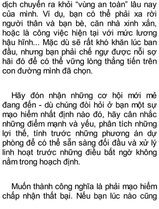 dịch chuyển ra khỏi “vùng an toàn” lâu nay
của mình. Ví dụ, bạn có thể phải xa rời
người thân và bạn bè, căn nhà xinh xắn,
hoặc là công việc hiện tại với mức lương
hậu hĩnh... Mặc dù sẽ rất khó khăn lúc ban
đầu, nhưng bạn phải chế ngự được nỗi sợ
hãi đó để có thể vững lòng thẳng tiến trên
con đường mình đã chọn.
Hãy đón nhận những cơ hội mới mẻ
đang đến - dù chúng đòi hỏi ở bạn một sự
mạo hiểm nhất định nào đó, hãy cân nhắc
những điểm mạnh và yếu, phân tích những
lợi thế, tính trước những phương án dự
phòng để có thể sẵn sàng đối đầu và xử lý
linh hoạt trước những điều bất ngờ không
nằm trong hoạch định.
Muốn thành công nghĩa là phải mạo hiểm
chấp nhận thất bại. Nếu bạn lúc nào cũng
 