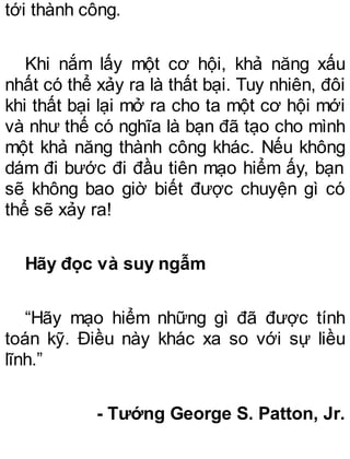 tới thành công.
Khi nắm lấy một cơ hội, khả năng xấu
nhất có thể xảy ra là thất bại. Tuy nhiên, đôi
khi thất bại lại mở ra cho ta một cơ hội mới
và như thế có nghĩa là bạn đã tạo cho mình
một khả năng thành công khác. Nếu không
dám đi bước đi đầu tiên mạo hiểm ấy, bạn
sẽ không bao giờ biết được chuyện gì có
thể sẽ xảy ra!
Hãy đọc và suy ngẫm
“Hãy mạo hiểm những gì đã được tính
toán kỹ. Điều này khác xa so với sự liều
lĩnh.”
- Tướng George S. Patton, Jr.
 