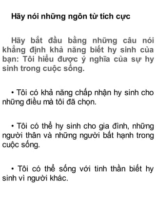 Hãy nói những ngôn từ tích cực
Hãy bắt đầu bằng những câu nói
khẳng định khả năng biết hy sinh của
bạn: Tôi hiểu được ý nghĩa của sự hy
sinh trong cuộc sống.
• Tôi có khả năng chấp nhận hy sinh cho
những điều mà tôi đã chọn.
• Tôi có thể hy sinh cho gia đình, những
người thân và những người bất hạnh trong
cuộc sống.
• Tôi có thể sống với tinh thần biết hy
sinh vì người khác.
 