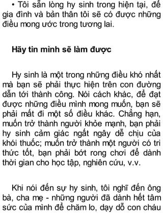• Tôi sẵn lòng hy sinh trong hiện tại, để
gia đình và bản thân tôi sẽ có được những
điều mong ước trong tương lai.
Hãy tin mình sẽ làm được
Hy sinh là một trong những điều khó nhất
mà bạn sẽ phải thực hiện trên con đường
dẫn tới thành công. Nói cách khác, để đạt
được những điều mình mong muốn, bạn sẽ
phải mất đi một số điều khác. Chẳng hạn,
muốn trở thành người khỏe mạnh, bạn phải
hy sinh cảm giác ngất ngây dễ chịu của
khói thuốc; muốn trở thành một người có tri
thức tốt, bạn phải bớt rong chơi để dành
thời gian cho học tập, nghiên cứu, v.v.
Khi nói đến sự hy sinh, tôi nghĩ đến ông
bà, cha mẹ - những người đã dành hết tâm
sức của mình để chăm lo, dạy dỗ con cháu
 