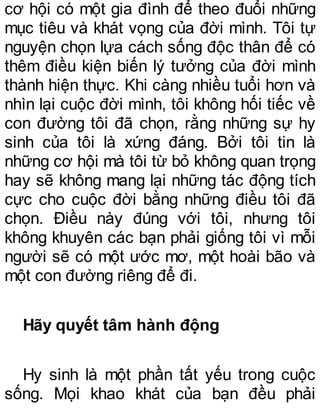cơ hội có một gia đình để theo đuổi những
mục tiêu và khát vọng của đời mình. Tôi tự
nguyện chọn lựa cách sống độc thân để có
thêm điều kiện biến lý tưởng của đời mình
thành hiện thực. Khi càng nhiều tuổi hơn và
nhìn lại cuộc đời mình, tôi không hối tiếc về
con đường tôi đã chọn, rằng những sự hy
sinh của tôi là xứng đáng. Bởi tôi tin là
những cơ hội mà tôi từ bỏ không quan trọng
hay sẽ không mang lại những tác động tích
cực cho cuộc đời bằng những điều tôi đã
chọn. Điều này đúng với tôi, nhưng tôi
không khuyên các bạn phải giống tôi vì mỗi
người sẽ có một ước mơ, một hoài bão và
một con đường riêng để đi.
Hãy quyết tâm hành động
Hy sinh là một phần tất yếu trong cuộc
sống. Mọi khao khát của bạn đều phải
 