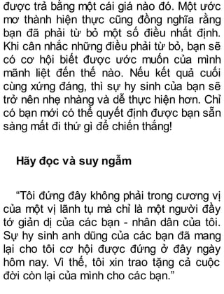 được trả bằng một cái giá nào đó. Một ước
mơ thành hiện thực cũng đồng nghĩa rằng
bạn đã phải từ bỏ một số điều nhất định.
Khi cân nhắc những điều phải từ bỏ, bạn sẽ
có cơ hội biết được ước muốn của mình
mãnh liệt đến thế nào. Nếu kết quả cuối
cùng xứng đáng, thì sự hy sinh của bạn sẽ
trở nên nhẹ nhàng và dễ thực hiện hơn. Chỉ
có bạn mới có thể quyết định được bạn sẵn
sàng mất đi thứ gì để chiến thắng!
Hãy đọc và suy ngẫm
“Tôi đứng đây không phải trong cương vị
của một vị lãnh tụ mà chỉ là một người đầy
tớ giản dị của các bạn - nhân dân của tôi.
Sự hy sinh anh dũng của các bạn đã mang
lại cho tôi cơ hội được đứng ở đây ngày
hôm nay. Vì thế, tôi xin trao tặng cả cuộc
đời còn lại của mình cho các bạn.”
 