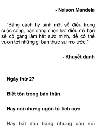 - Nelson Mandela
“Bằng cách hy sinh một số điều trong
cuộc sống, bạn đang chọn lựa điều mà bạn
sẽ cố gắng làm hết sức mình, để có thể
vươn tới những gì bạn thực sự mơ ước.”
- Khuyết danh
Ngày thứ 27
Biết tôn trọng bản thân
Hãy nói những ngôn từ tích cực
Hãy bắt đầu bằng những câu nói
 